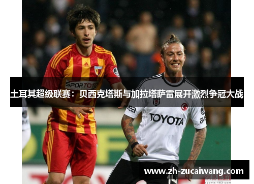 土耳其超级联赛：贝西克塔斯与加拉塔萨雷展开激烈争冠大战
